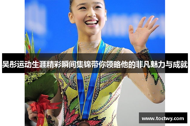吴彤运动生涯精彩瞬间集锦带你领略他的非凡魅力与成就